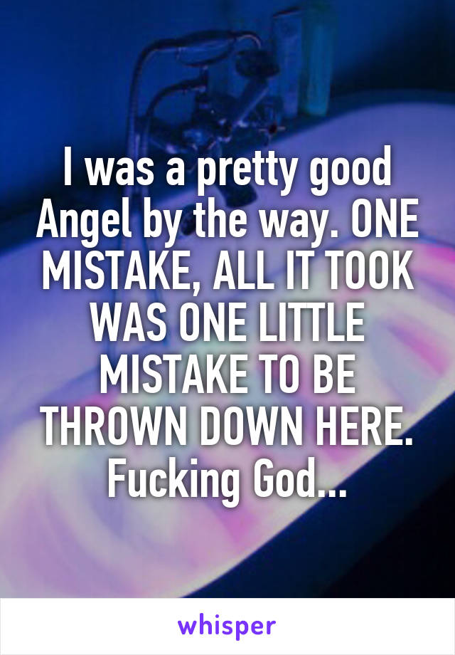 I was a pretty good Angel by the way. ONE MISTAKE, ALL IT TOOK WAS ONE LITTLE MISTAKE TO BE THROWN DOWN HERE. Fucking God...