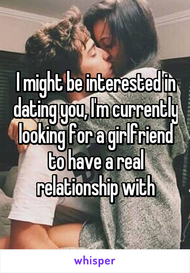I might be interested in dating you, I'm currently looking for a girlfriend to have a real relationship with