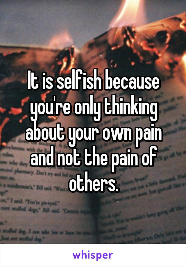 It is selfish because you're only thinking about your own pain and not the pain of others.