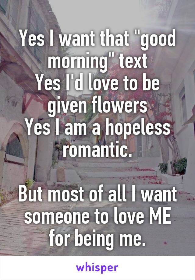 Yes I want that "good morning" text
Yes I'd love to be given flowers
Yes I am a hopeless romantic.

But most of all I want someone to love ME for being me.
