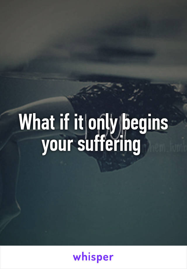 What if it only begins your suffering 