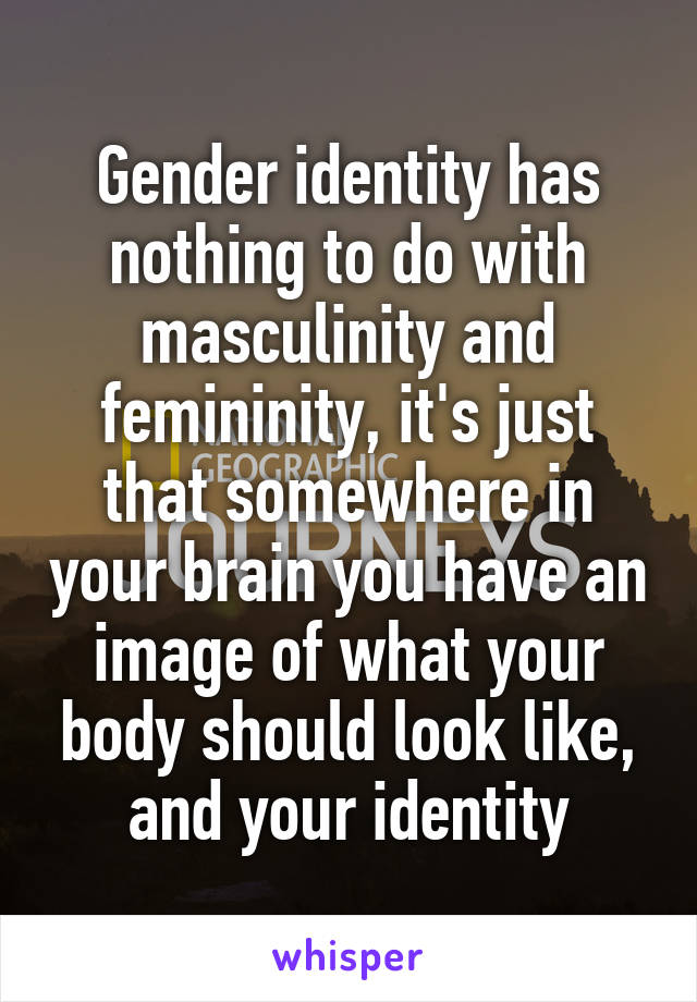 Gender identity has nothing to do with masculinity and femininity, it's just that somewhere in your brain you have an image of what your body should look like, and your identity