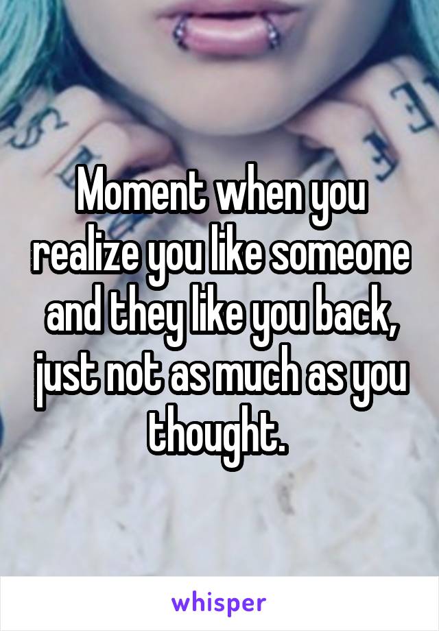 Moment when you realize you like someone and they like you back, just not as much as you thought. 