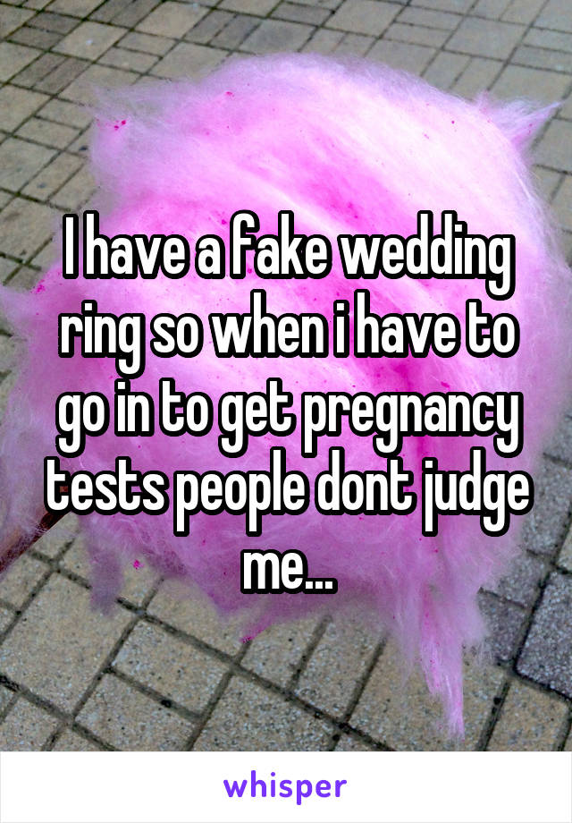 I have a fake wedding ring so when i have to go in to get pregnancy tests people dont judge me...
