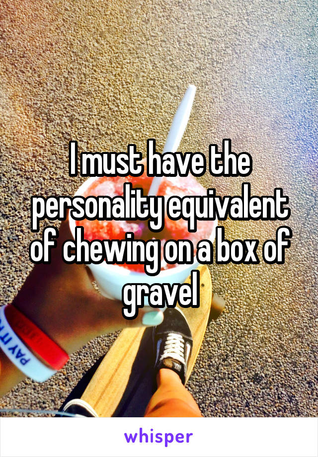 I must have the personality equivalent of chewing on a box of gravel