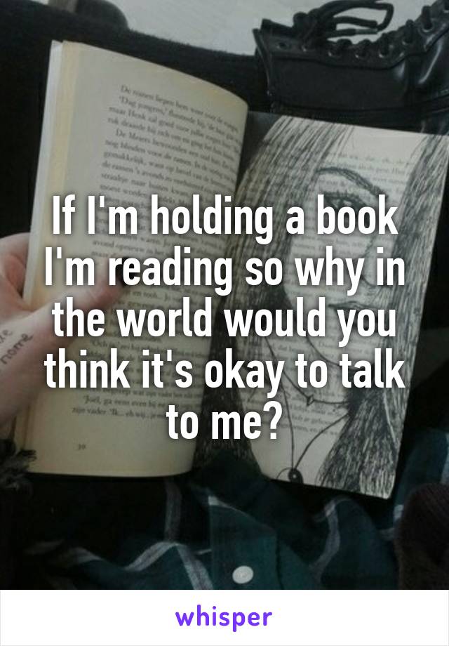 If I'm holding a book I'm reading so why in the world would you think it's okay to talk to me?