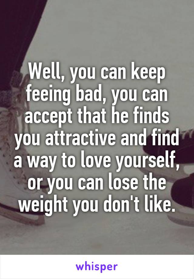 Well, you can keep feeing bad, you can accept that he finds you attractive and find a way to love yourself, or you can lose the weight you don't like.