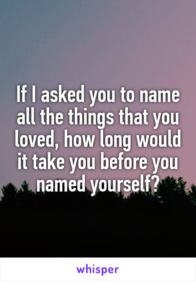 If I asked you to name all the things that you loved, how long would it take you before you named yourself?
