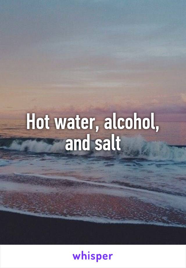 Hot water, alcohol, and salt