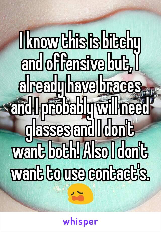 I know this is bitchy and offensive but, I already have braces and I probably will need glasses and I don't want both! Also I don't want to use contact's.😩