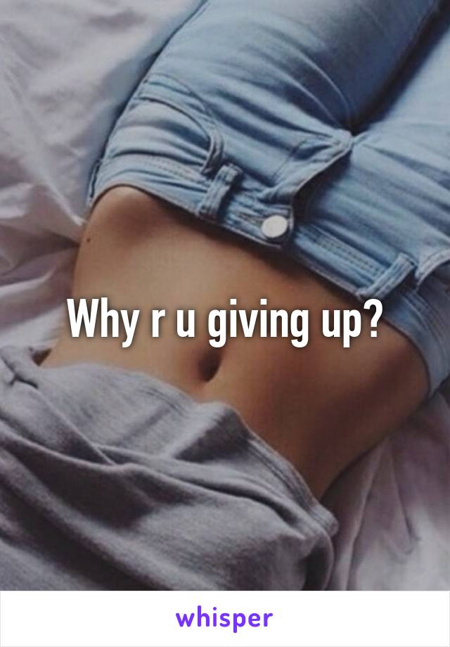 Why r u giving up?