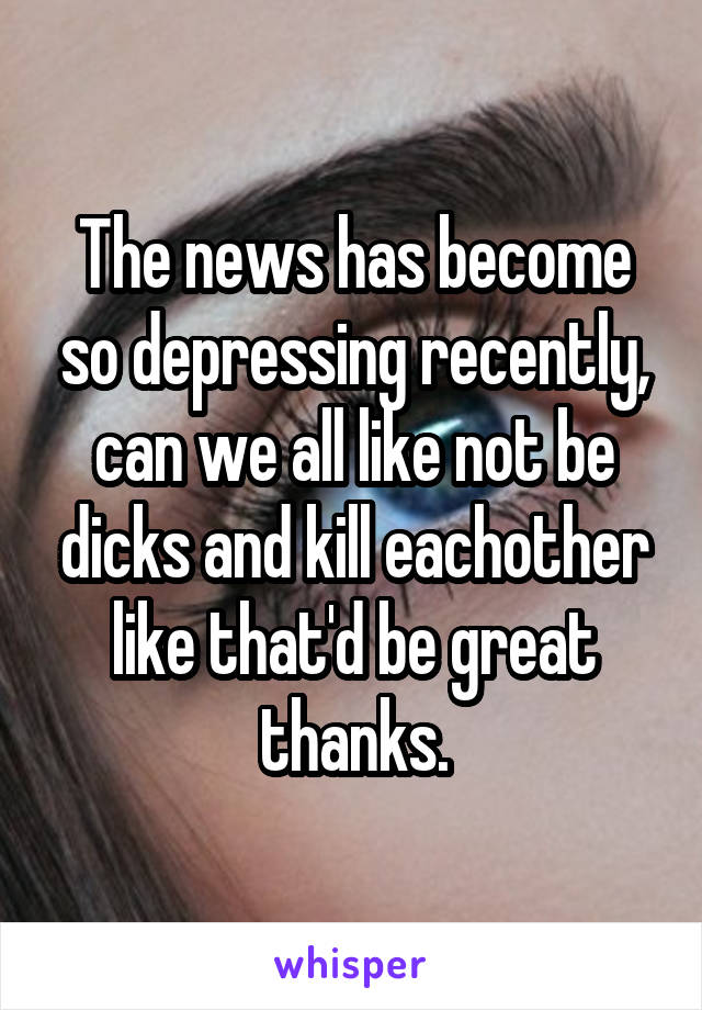 The news has become so depressing recently, can we all like not be dicks and kill eachother like that'd be great thanks.