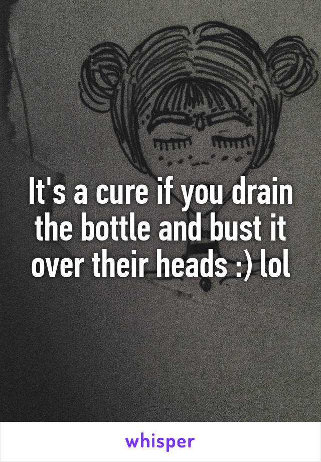 It's a cure if you drain the bottle and bust it over their heads :) lol