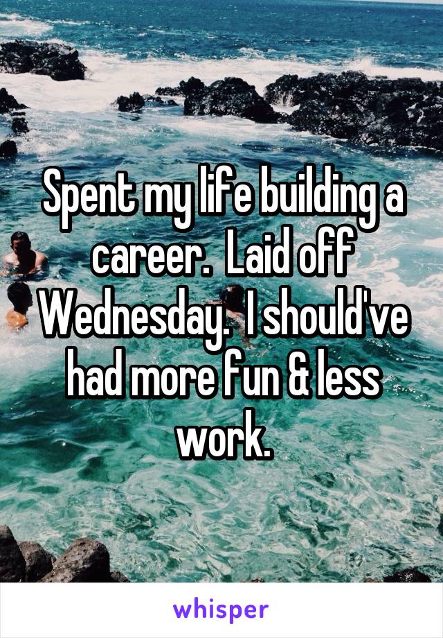 Spent my life building a career.  Laid off Wednesday.  I should've had more fun & less work.