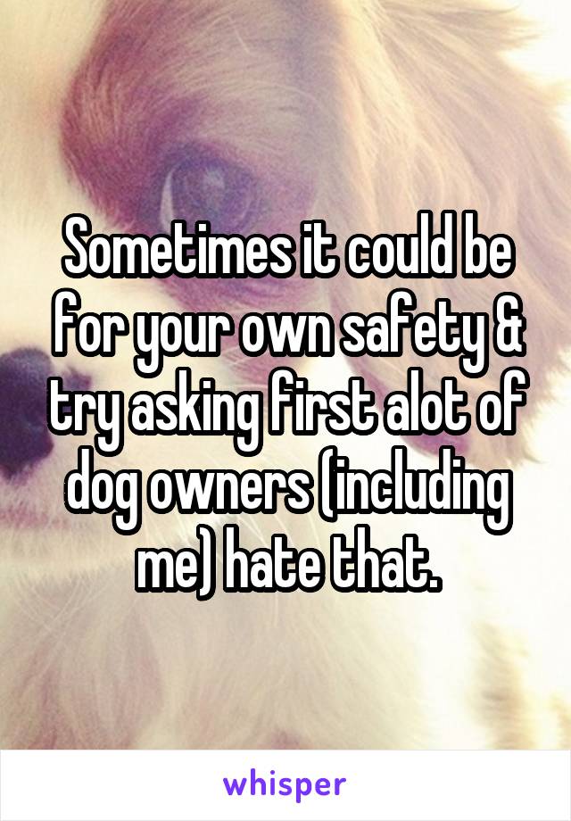 Sometimes it could be for your own safety & try asking first alot of dog owners (including me) hate that.