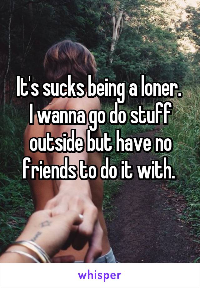 It's sucks being a loner. 
I wanna go do stuff outside but have no friends to do it with. 
