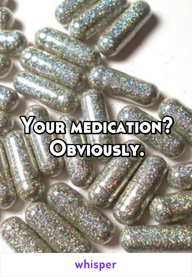 Your medication? Obviously.