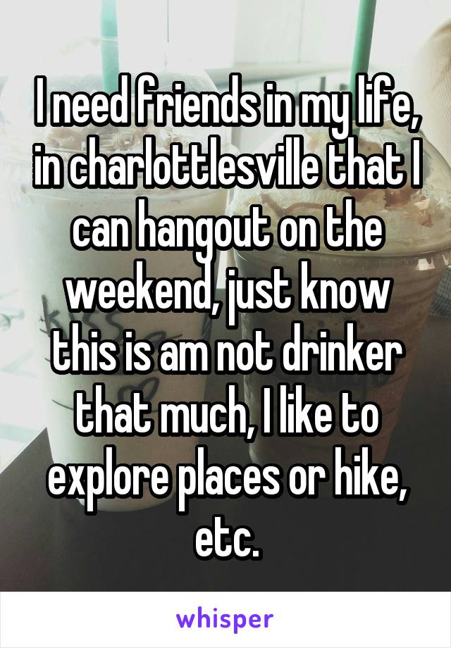 I need friends in my life, in charlottlesville that I can hangout on the weekend, just know this is am not drinker that much, I like to explore places or hike, etc.