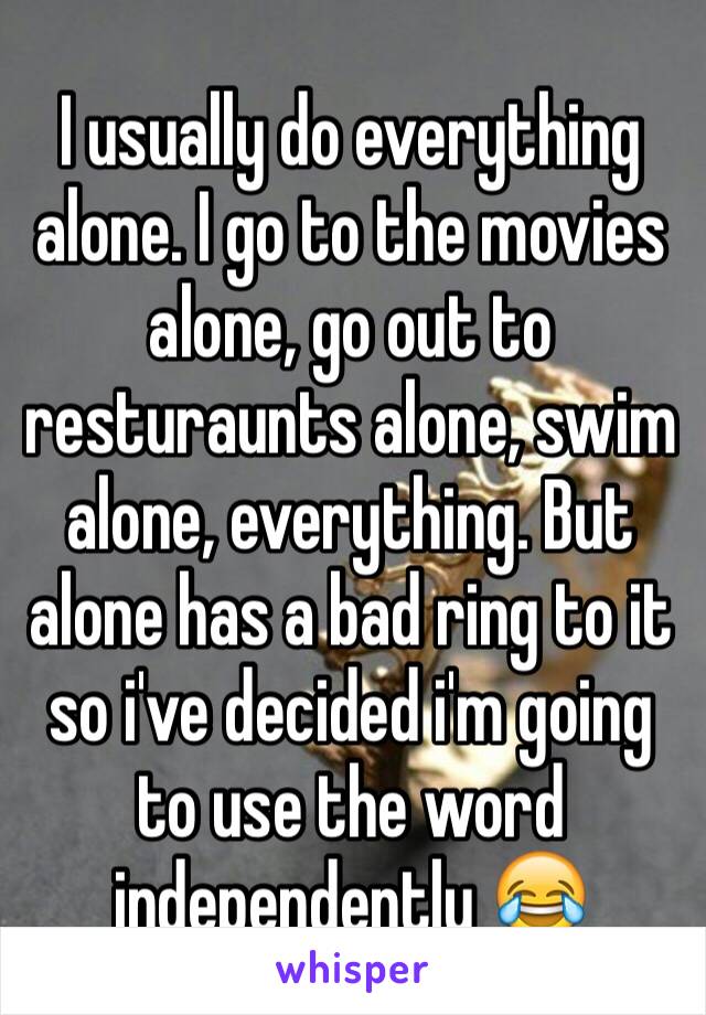 I usually do everything alone. I go to the movies alone, go out to resturaunts alone, swim alone, everything. But alone has a bad ring to it so i've decided i'm going to use the word independently 😂
