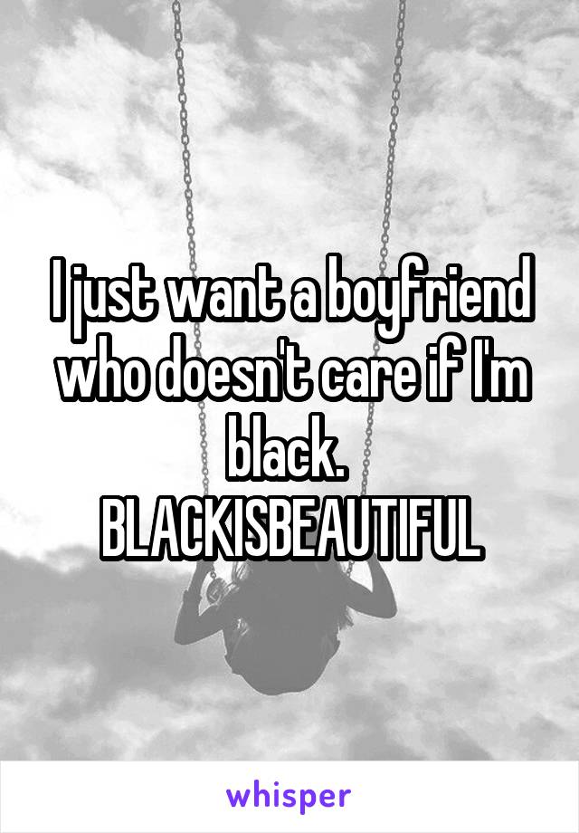 I just want a boyfriend who doesn't care if I'm black. 
BLACKISBEAUTIFUL