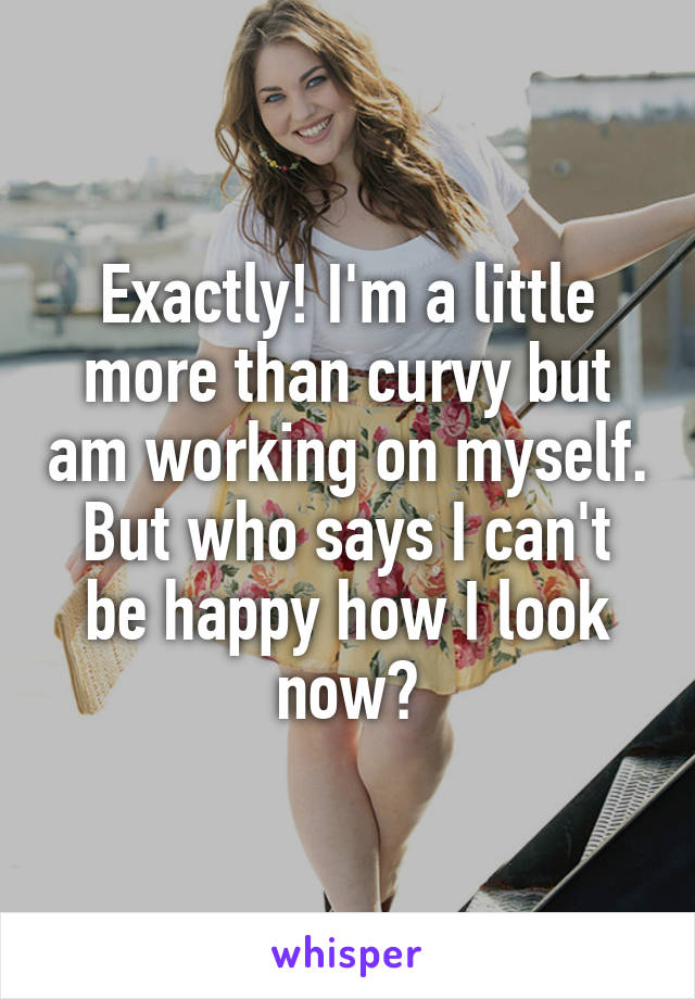 Exactly! I'm a little more than curvy but am working on myself. But who says I can't be happy how I look now?