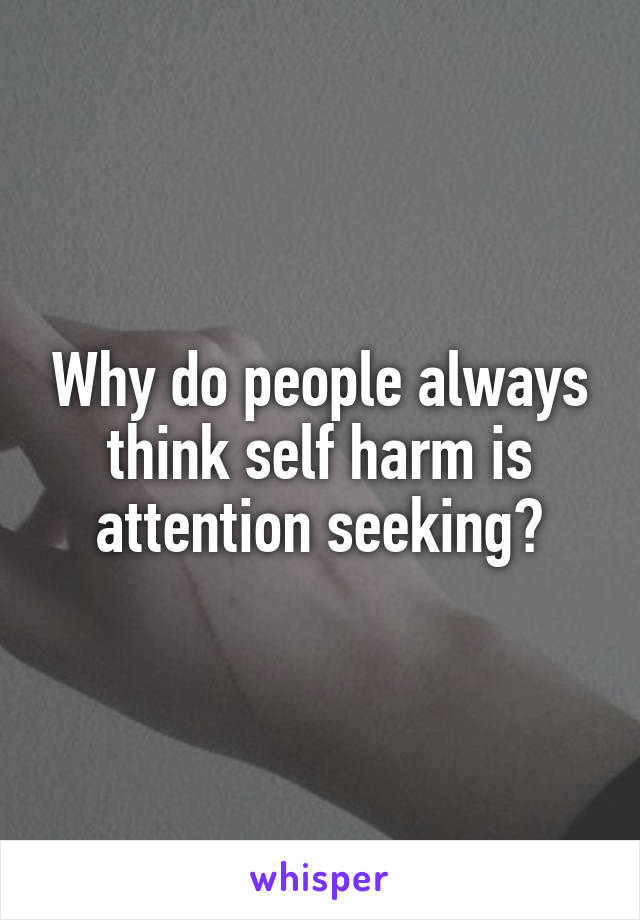 Why do people always think self harm is attention seeking?