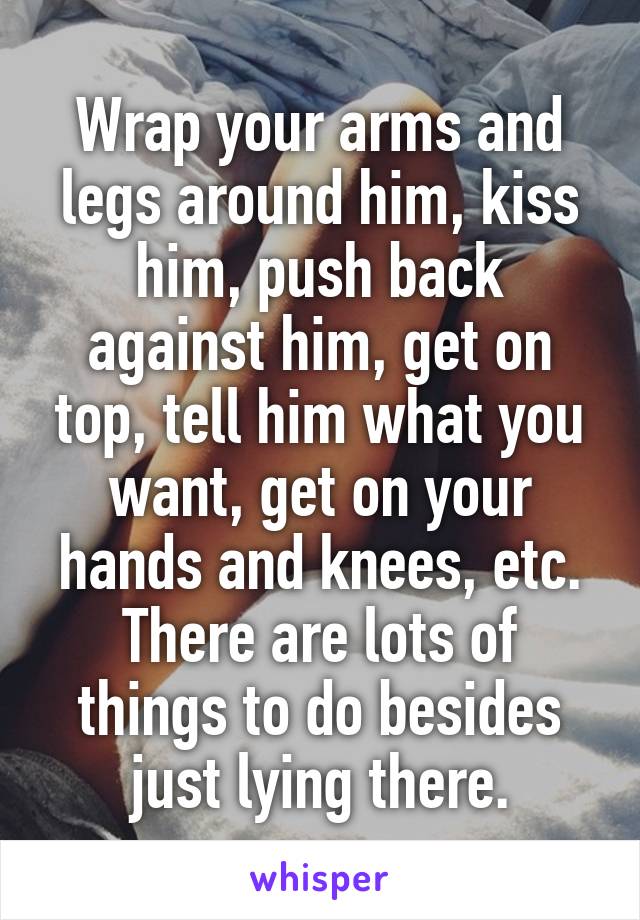 Wrap your arms and legs around him, kiss him, push back against him, get on top, tell him what you want, get on your hands and knees, etc. There are lots of things to do besides just lying there.