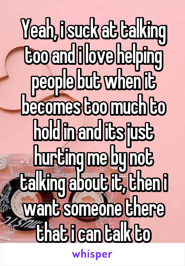 Yeah, i suck at talking too and i love helping people but when it becomes too much to hold in and its just hurting me by not talking about it, then i want someone there that i can talk to