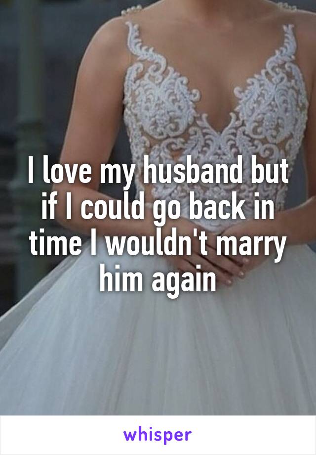 I love my husband but if I could go back in time I wouldn't marry him again