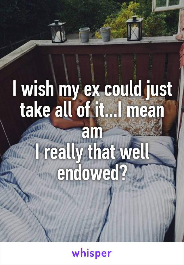 I wish my ex could just take all of it...I mean am
I really that well endowed?