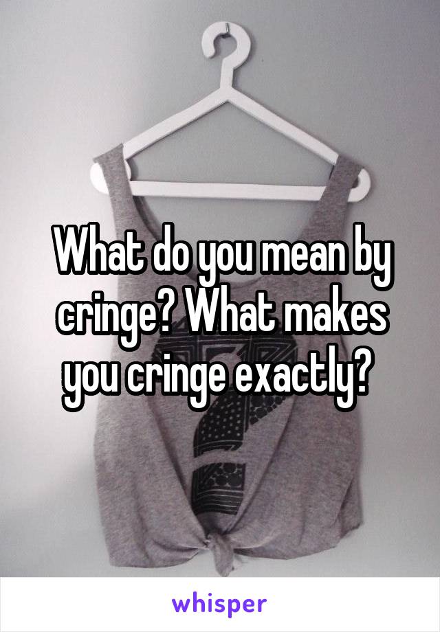 What do you mean by cringe? What makes you cringe exactly? 