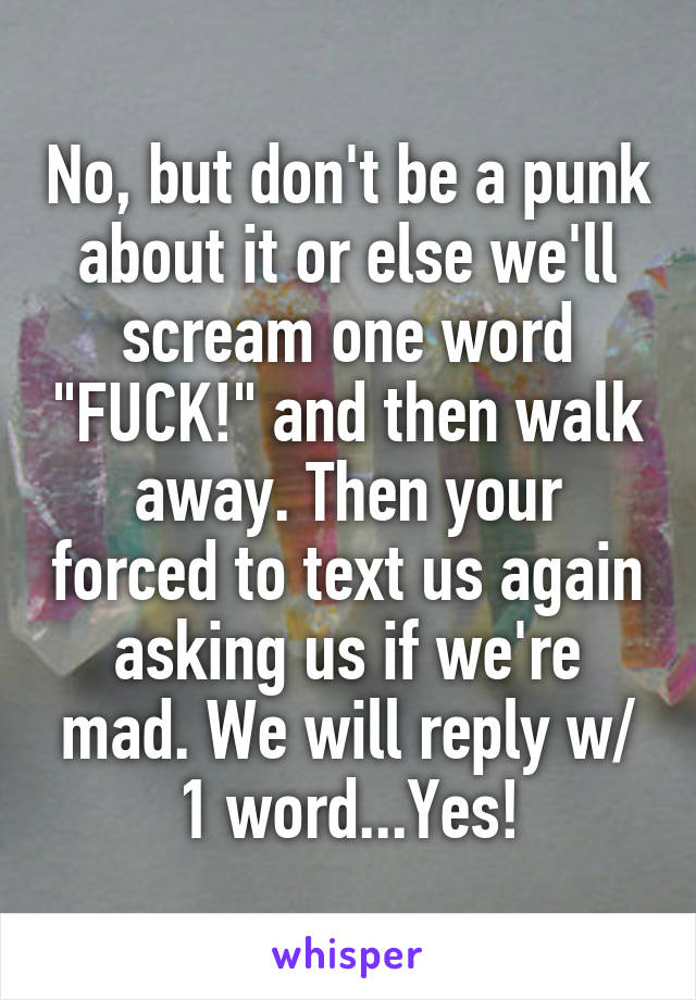No, but don't be a punk about it or else we'll scream one word "FUCK!" and then walk away. Then your forced to text us again asking us if we're mad. We will reply w/ 1 word...Yes!