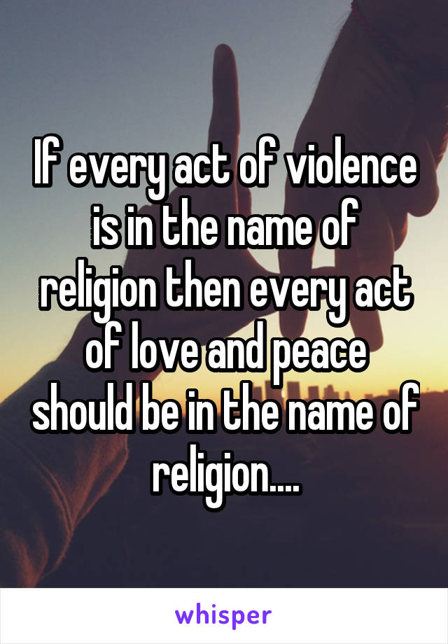 If every act of violence is in the name of religion then every act of love and peace should be in the name of religion....