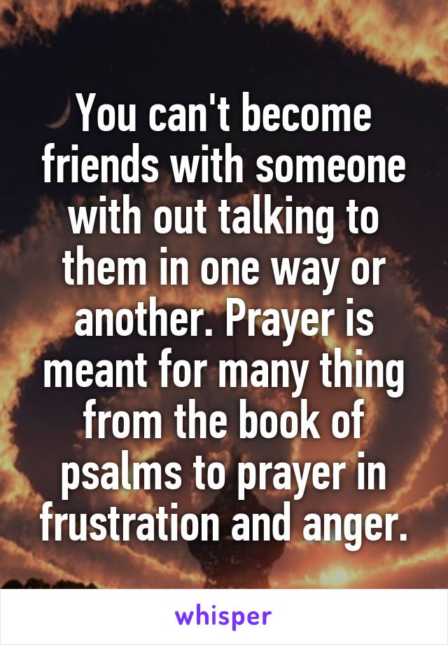 You can't become friends with someone with out talking to them in one way or another. Prayer is meant for many thing from the book of psalms to prayer in frustration and anger.