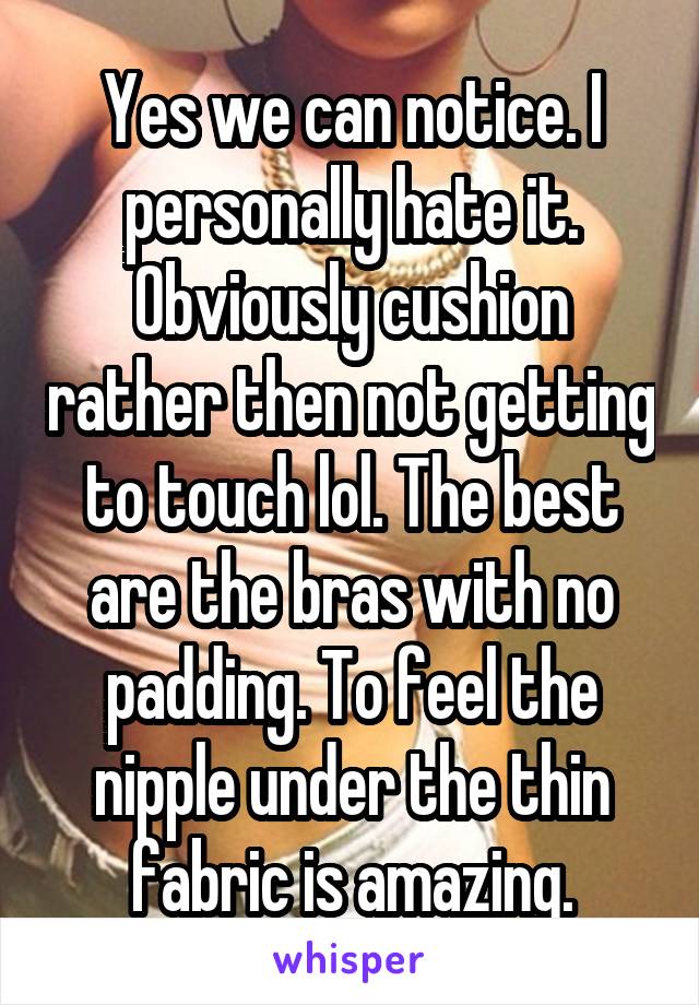 Yes we can notice. I personally hate it. Obviously cushion rather then not getting to touch lol. The best are the bras with no padding. To feel the nipple under the thin fabric is amazing.