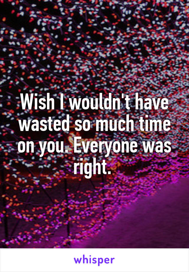 Wish I wouldn't have wasted so much time on you. Everyone was right. 