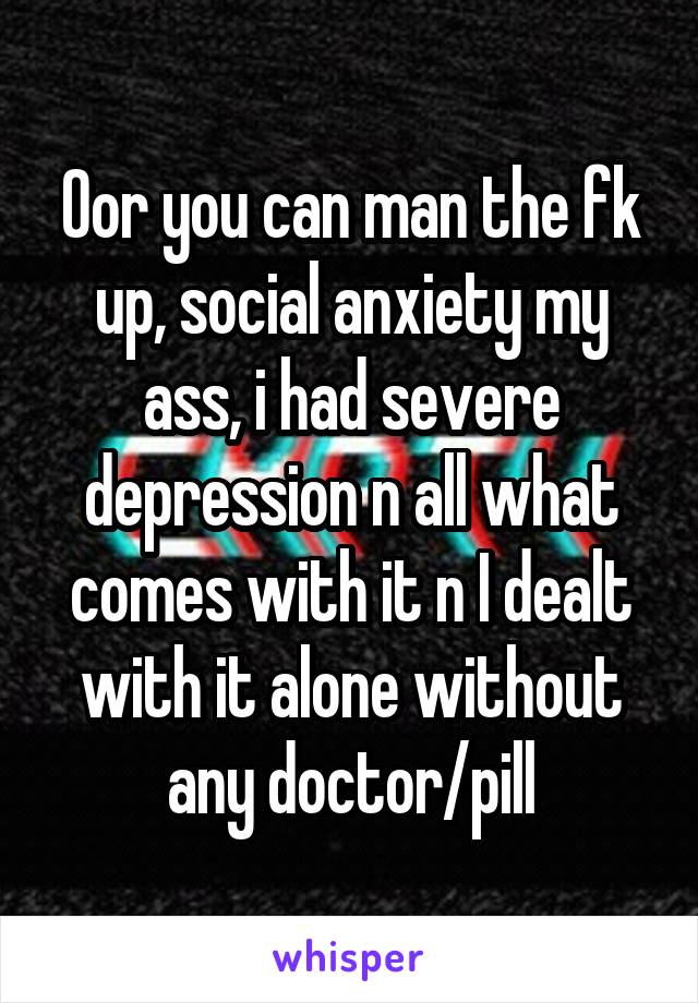 Oor you can man the fk up, social anxiety my ass, i had severe depression n all what comes with it n I dealt with it alone without any doctor/pill