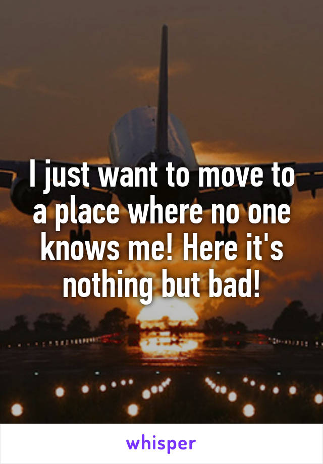 I just want to move to a place where no one knows me! Here it's nothing but bad!