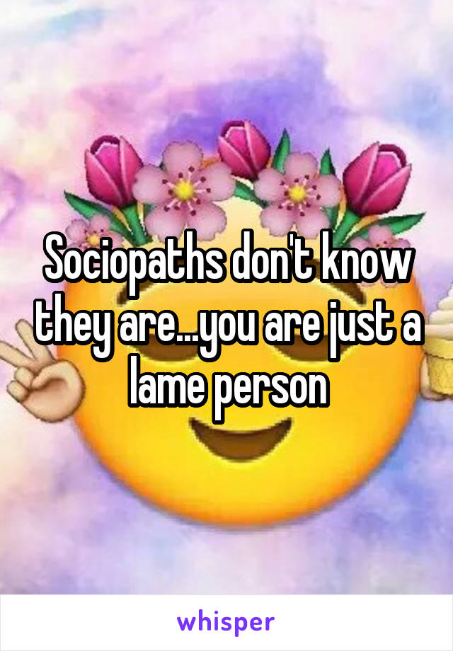 Sociopaths don't know they are...you are just a lame person