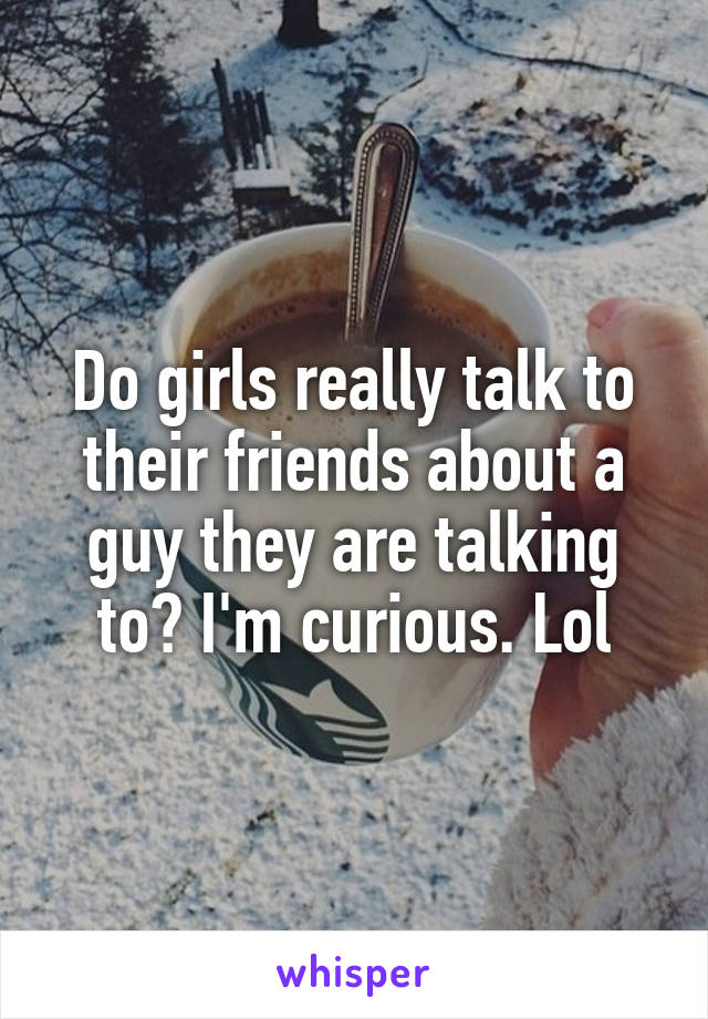 Do girls really talk to their friends about a guy they are talking to? I'm curious. Lol
