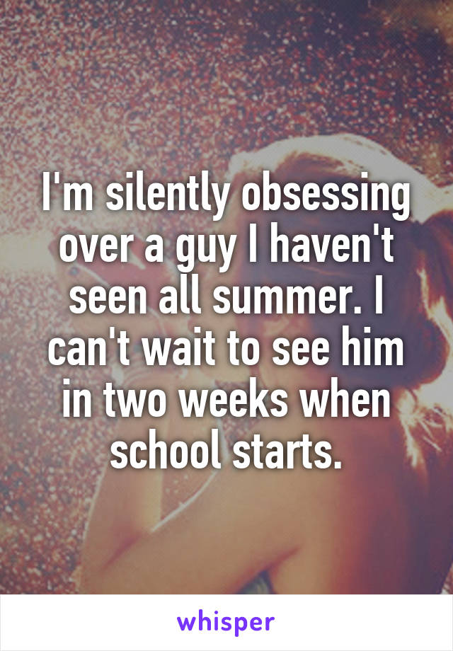 I'm silently obsessing over a guy I haven't seen all summer. I can't wait to see him in two weeks when school starts.