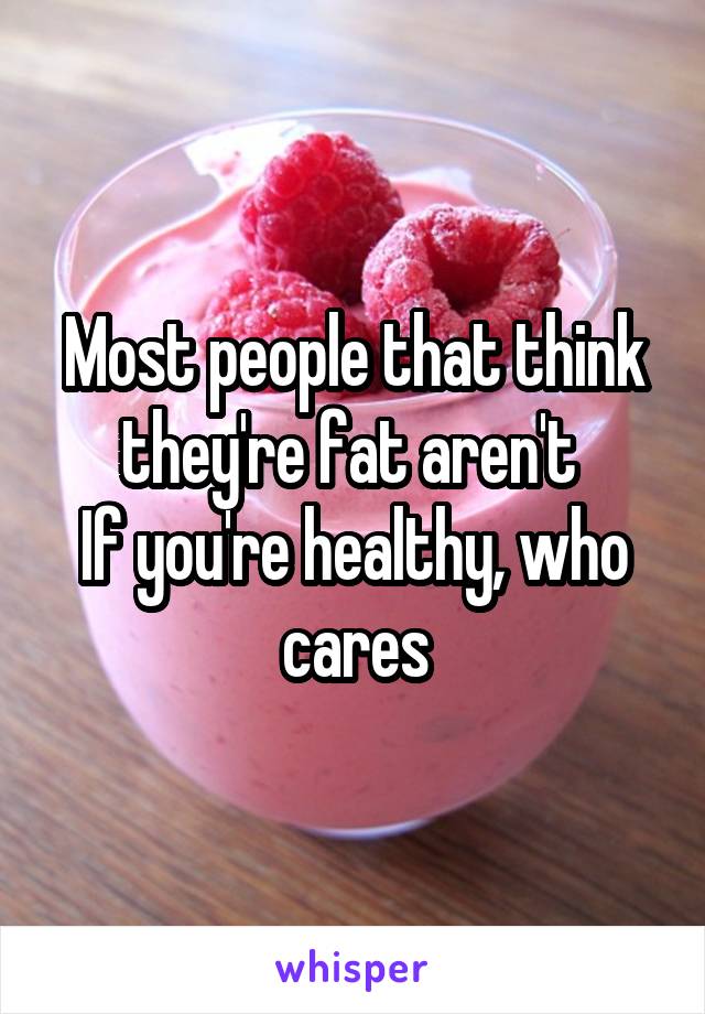 Most people that think they're fat aren't 
If you're healthy, who cares