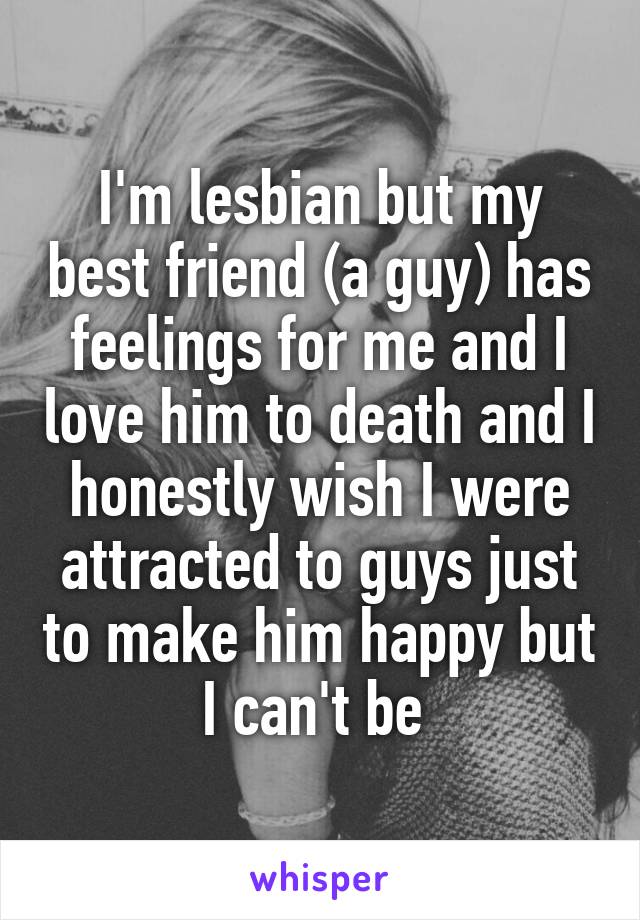 I'm lesbian but my best friend (a guy) has feelings for me and I love him to death and I honestly wish I were attracted to guys just to make him happy but I can't be 
