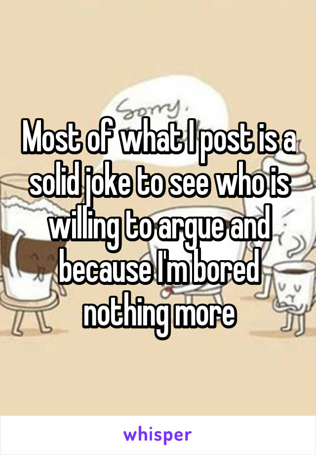Most of what I post is a solid joke to see who is willing to argue and because I'm bored nothing more