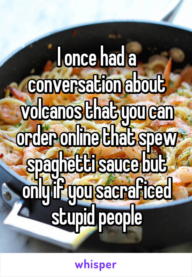 I once had a conversation about volcanos that you can order online that spew spaghetti sauce but only if you sacraficed stupid people