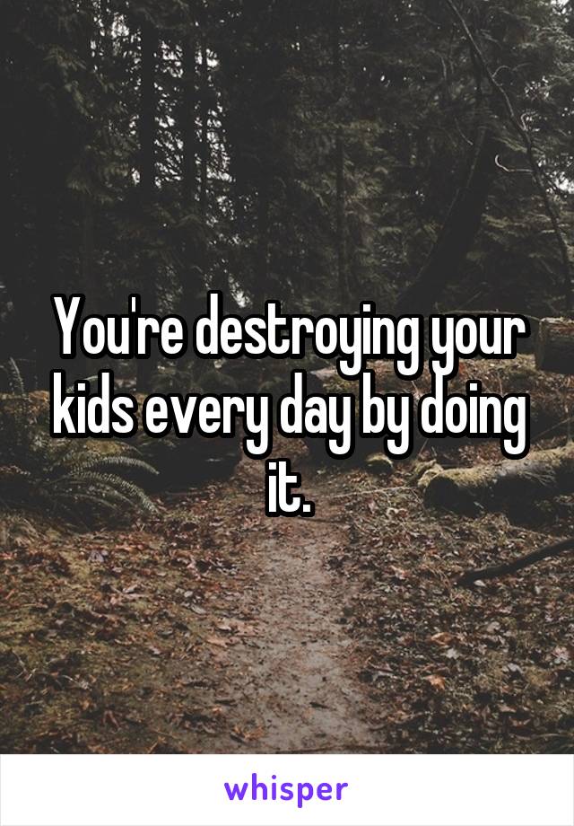 You're destroying your kids every day by doing it.