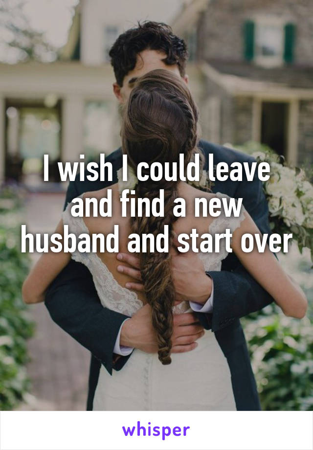 I wish I could leave and find a new husband and start over 