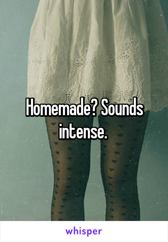 Homemade? Sounds intense. 