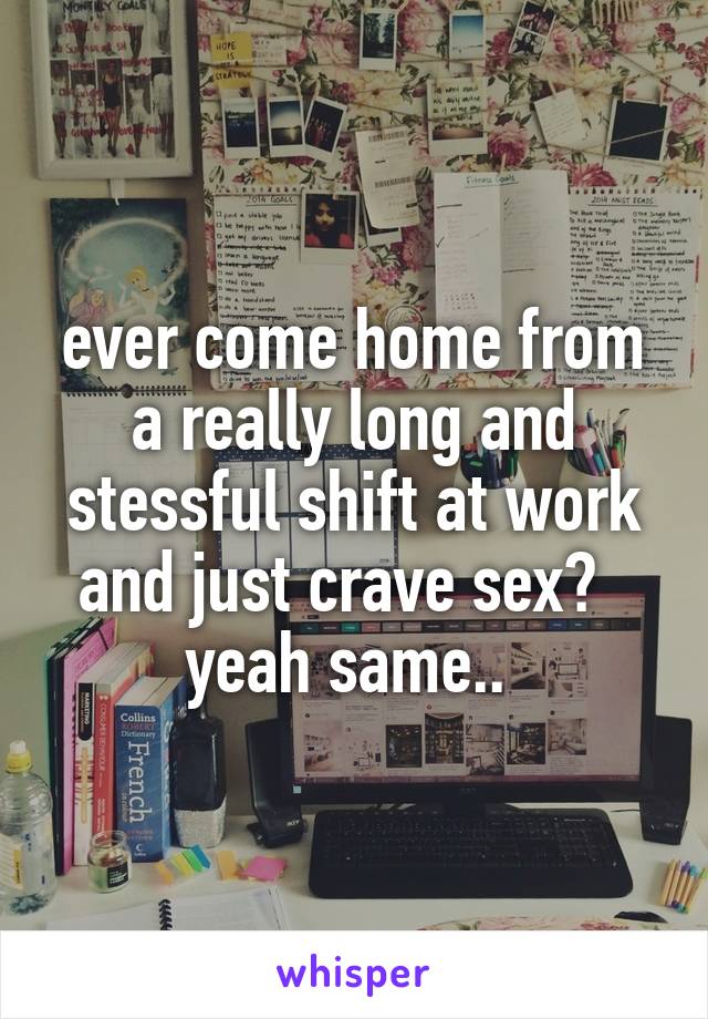 ever come home from a really long and stessful shift at work and just crave sex?  
yeah same.. 