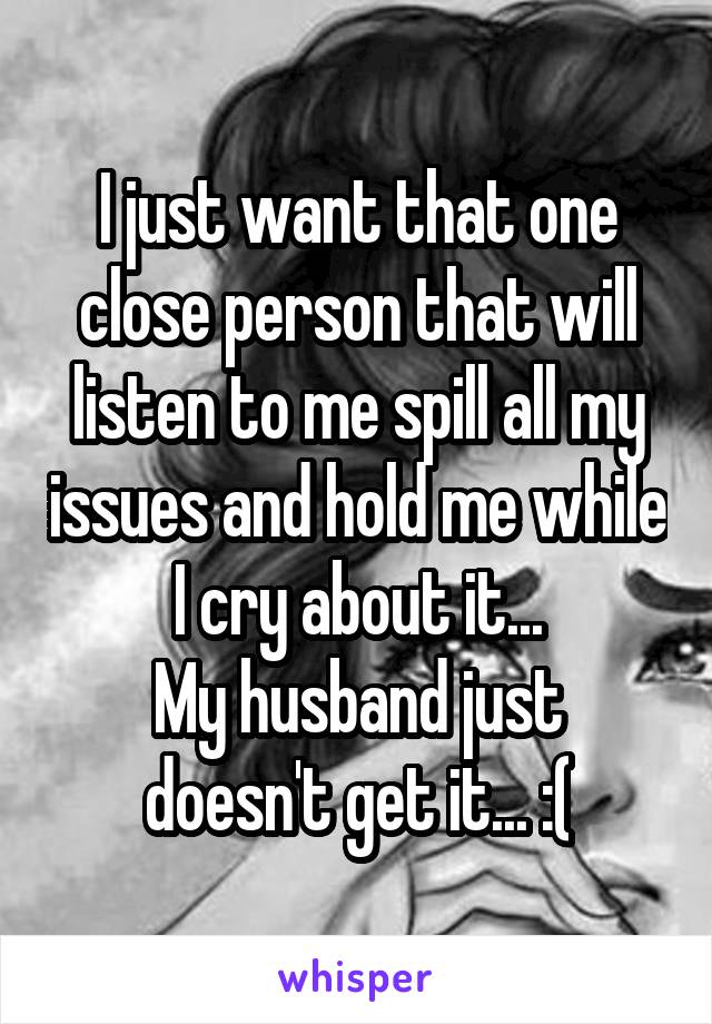 I just want that one close person that will listen to me spill all my issues and hold me while I cry about it...
My husband just doesn't get it... :(